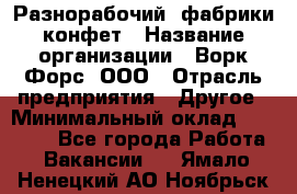 Разнорабочий  фабрики конфет › Название организации ­ Ворк Форс, ООО › Отрасль предприятия ­ Другое › Минимальный оклад ­ 27 000 - Все города Работа » Вакансии   . Ямало-Ненецкий АО,Ноябрьск г.